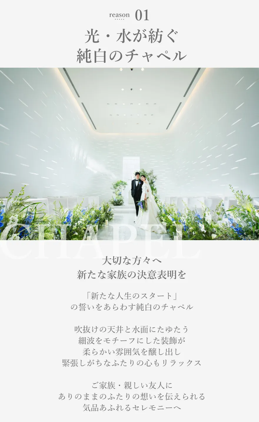 reason01 光・水・結晶が紡ぐ純白のチャペル 大切な方々へ新たな家族の決意表明を 「純潔・清純」の象徴であり「新たな人生のスタート」の誓いをあらわす純白のチャペル 吹抜けの天井と水面にたゆたう細波をモチーフにした装飾が柔らかい雰囲気を醸し出し緊張しがちなふたりの心もリラックス ご家族・親しい友人にありのままのふたりの想いを伝えられる気品あふれるセレモニーへ