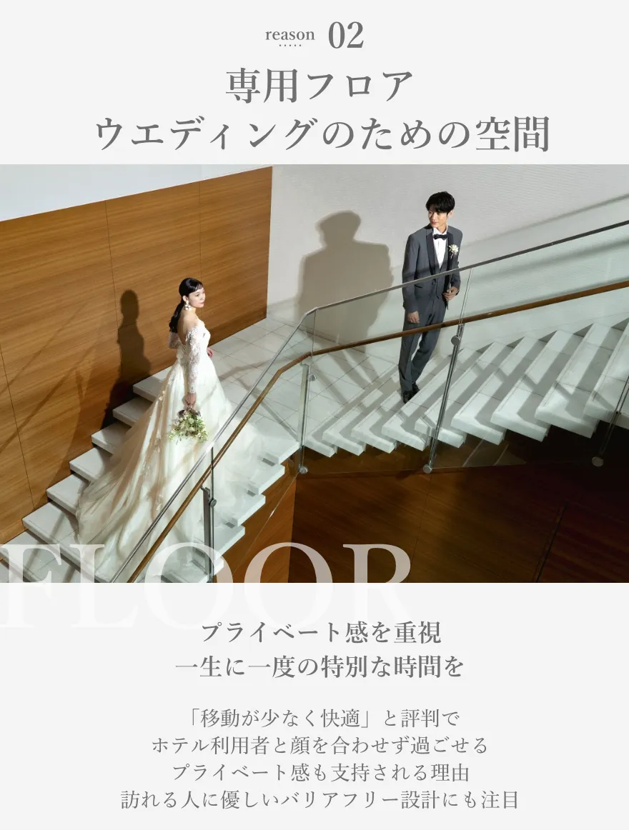 reason02 専用フロアウエディングのための空間 プライベート感を重視フロア貸切で一生に一度の特別な時間を 「移動が少なく快適」と評判でホテル利用者と顔を合わせず過ごせるプライベート感も支持される理由訪れる人に優しいバリアフリー設計にも注目
