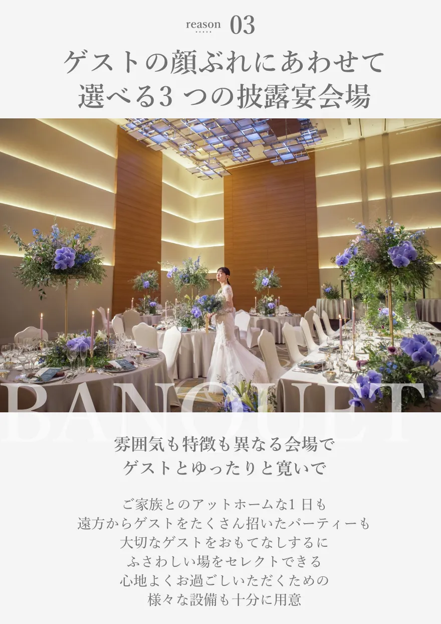 reason03 ゲストの顔ぶれにあわせて選べる3 つの披露宴会場 雰囲気も特徴も異なる会場でゲストとゆったりと寛いで ご家族とのアットホームな1 日も遠方からゲストをたくさん招いたパーティーも大切なゲストをおもてなしするにふさわしい場をセレクトできる心地よくお過ごしいただくための様々な設備も十分に用意